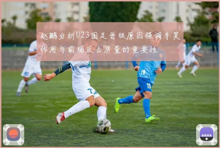 赵鹏分析U23国足晋级原因强调李昊作用与前场反击质量的重要性