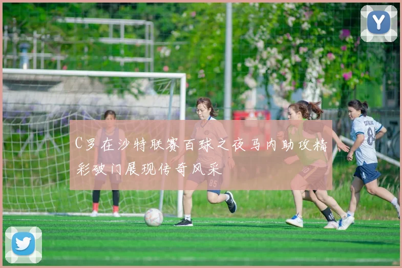 C罗在沙特联赛百球之夜马内助攻精彩破门展现传奇风采
