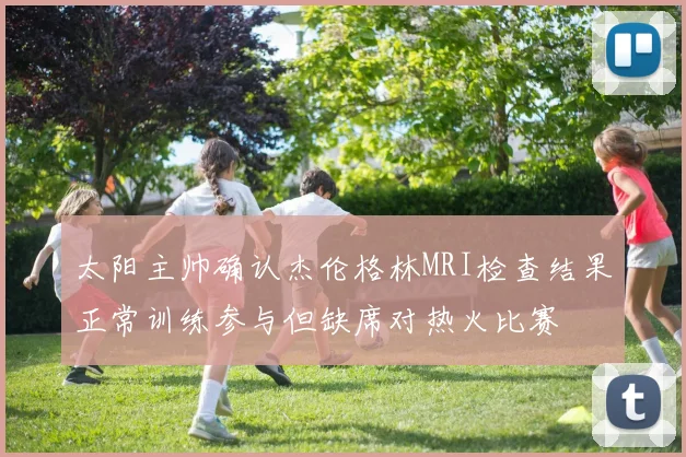 太阳主帅确认杰伦格林MRI检查结果正常训练参与但缺席对热火比赛