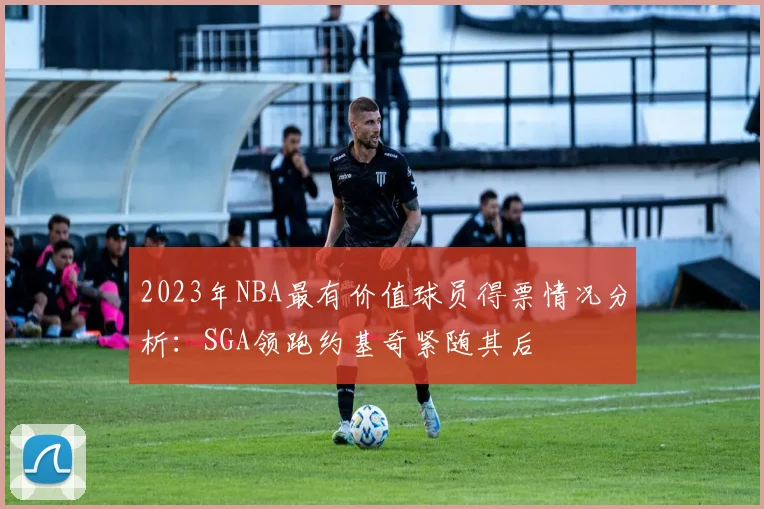 2023年NBA最有价值球员得票情况分析：SGA领跑约基奇紧随其后
