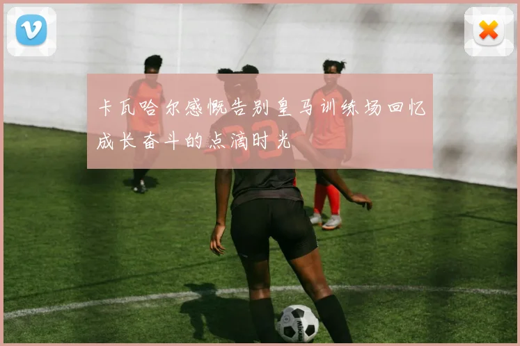 卡瓦哈尔感慨告别皇马训练场回忆成长奋斗的点滴时光