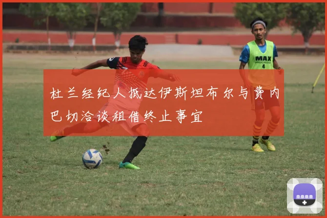 杜兰经纪人抵达伊斯坦布尔与费内巴切洽谈租借终止事宜
