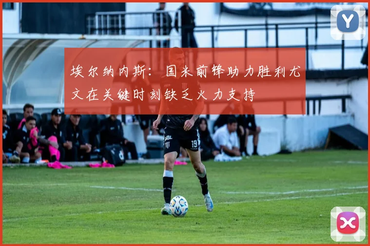 埃尔纳内斯：国米前锋助力胜利尤文在关键时刻缺乏火力支持