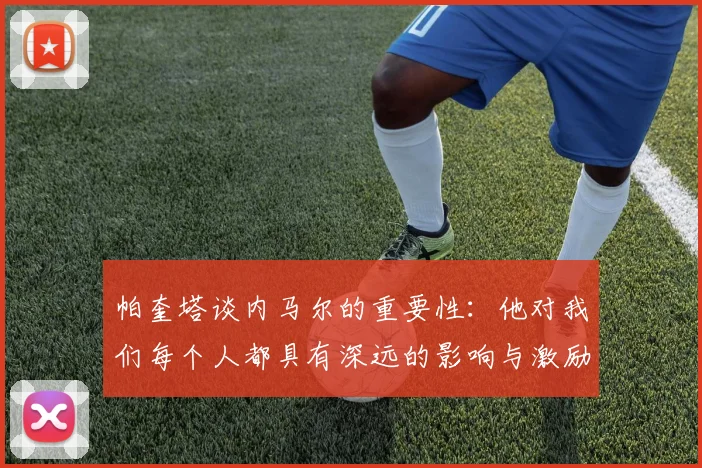帕奎塔谈内马尔的重要性：他对我们每个人都具有深远的影响与激励