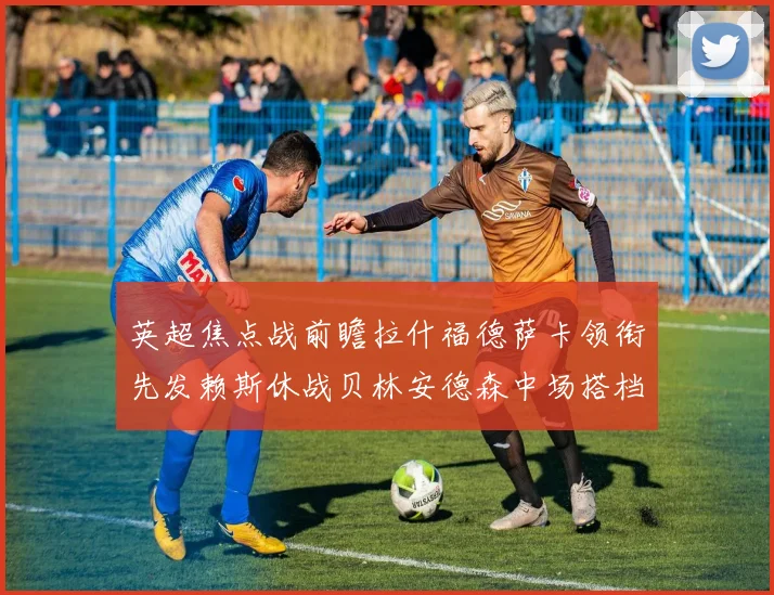 英超焦点战前瞻拉什福德萨卡领衔先发赖斯休战贝林安德森中场搭档