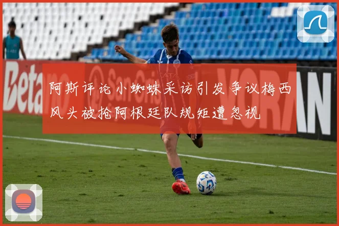阿斯评论小蜘蛛采访引发争议梅西风头被抢阿根廷队规矩遭忽视