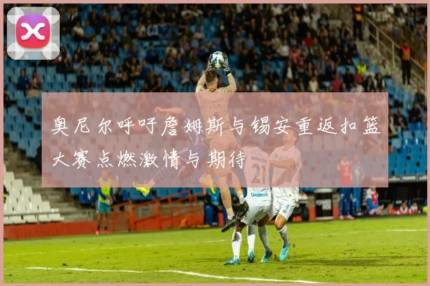 奥尼尔呼吁詹姆斯与锡安重返扣篮大赛点燃激情与期待